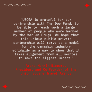 A quote from Arana Hankin-Biggers, President and Co-Founder of the The Travel Agency, is typed in red and white font on a brown background. The quote reads, “USQTA is grateful for our partnership with The Doe Fund, to be able to reach such a large number of people who were harmed by the War on Drugs. We hope that this unique public private partnership will serve as a model for the cannabis industry worldwide as a way to show that it takes alignment from all sectors to make the biggest impact.” Arana Hankin-Biggers, President and Co-Founder of the The Travel Agency.