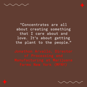 Concentrates are made with scientific precision, but it's also a labor of love and art. As Jonathon Arvallo of MFNY says, "Concentrates are all about creating something that I care about and love. It's about getting the plant to the people."