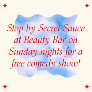 An image with red text on a cream-colored background. An image of a blue sky with fluffy white clouds is embedded in the middle. Overlaid in red text, the image says "Stop by Secret Sauce at Beauty Bar on Sunday nights for a free comedy show!