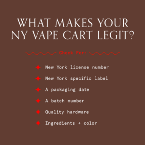 A list in white lettering on a brown background. The headline states: "WHAT MAKES YOUR NY VAPE CART LEGIT?" Underneath the headline in red lettering it states: "Check For:". The six items on the list include: "New York license number", "New York specific label", "A packaging date", "A batch number", "Quality hardware", and "Ingredients + color". Red stars are used as bullet points.